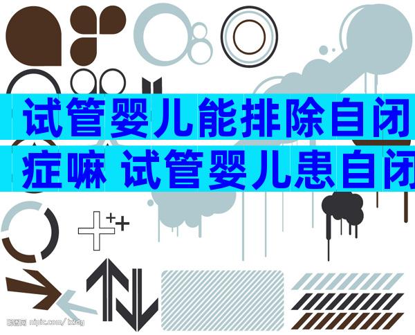 试管婴儿能排除自闭症嘛 试管婴儿患自闭症概率高吗